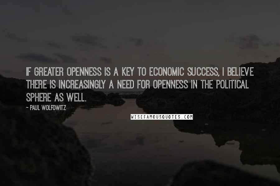 Paul Wolfowitz Quotes: If greater openness is a key to economic success, I believe there is increasingly a need for openness in the political sphere as well.