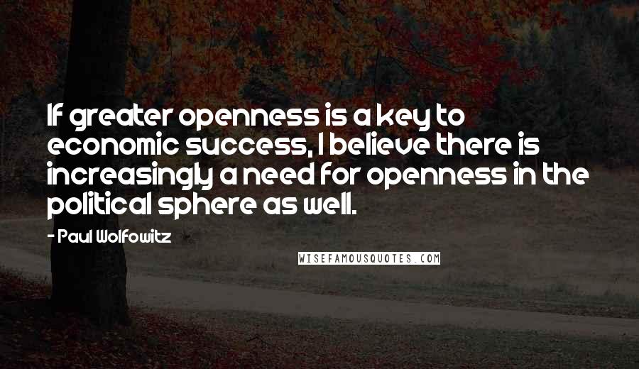 Paul Wolfowitz Quotes: If greater openness is a key to economic success, I believe there is increasingly a need for openness in the political sphere as well.