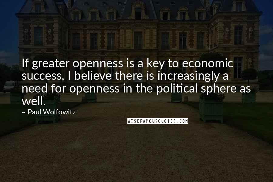 Paul Wolfowitz Quotes: If greater openness is a key to economic success, I believe there is increasingly a need for openness in the political sphere as well.