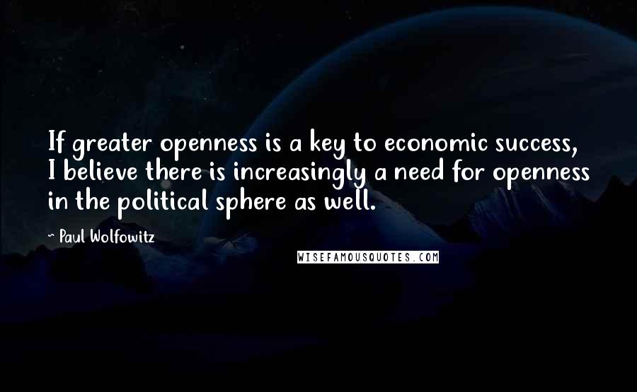 Paul Wolfowitz Quotes: If greater openness is a key to economic success, I believe there is increasingly a need for openness in the political sphere as well.