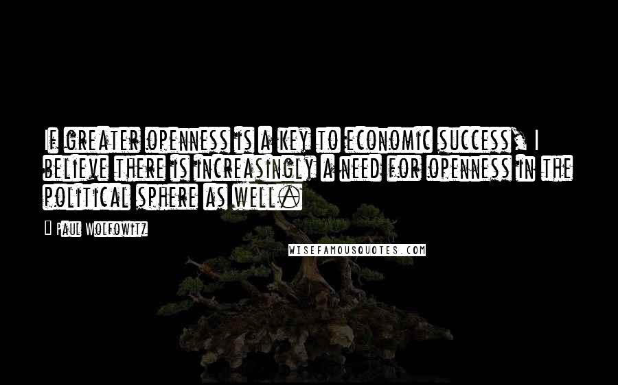 Paul Wolfowitz Quotes: If greater openness is a key to economic success, I believe there is increasingly a need for openness in the political sphere as well.