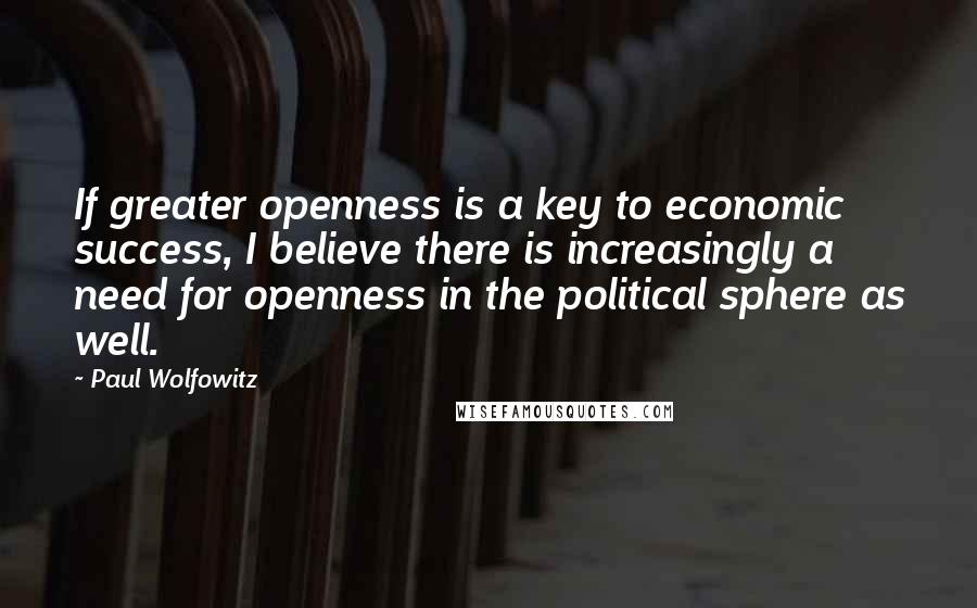 Paul Wolfowitz Quotes: If greater openness is a key to economic success, I believe there is increasingly a need for openness in the political sphere as well.