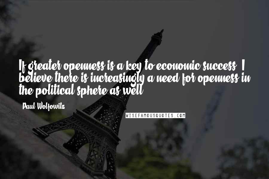 Paul Wolfowitz Quotes: If greater openness is a key to economic success, I believe there is increasingly a need for openness in the political sphere as well.