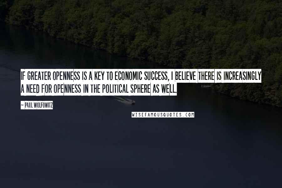 Paul Wolfowitz Quotes: If greater openness is a key to economic success, I believe there is increasingly a need for openness in the political sphere as well.