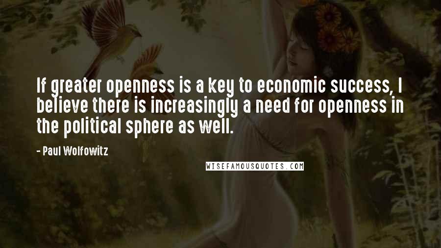 Paul Wolfowitz Quotes: If greater openness is a key to economic success, I believe there is increasingly a need for openness in the political sphere as well.
