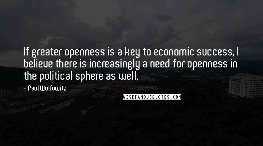 Paul Wolfowitz Quotes: If greater openness is a key to economic success, I believe there is increasingly a need for openness in the political sphere as well.