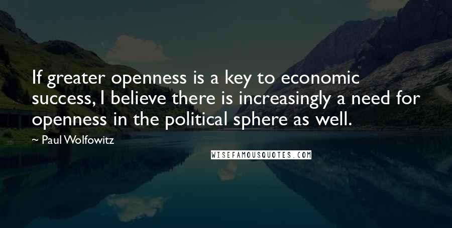 Paul Wolfowitz Quotes: If greater openness is a key to economic success, I believe there is increasingly a need for openness in the political sphere as well.