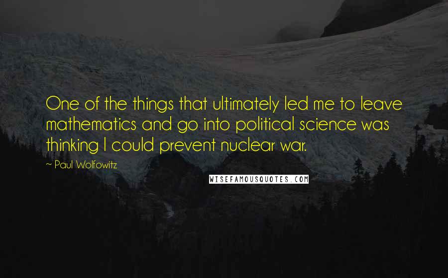 Paul Wolfowitz Quotes: One of the things that ultimately led me to leave mathematics and go into political science was thinking I could prevent nuclear war.