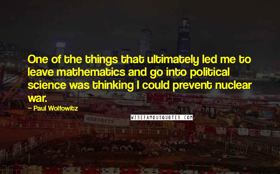 Paul Wolfowitz Quotes: One of the things that ultimately led me to leave mathematics and go into political science was thinking I could prevent nuclear war.