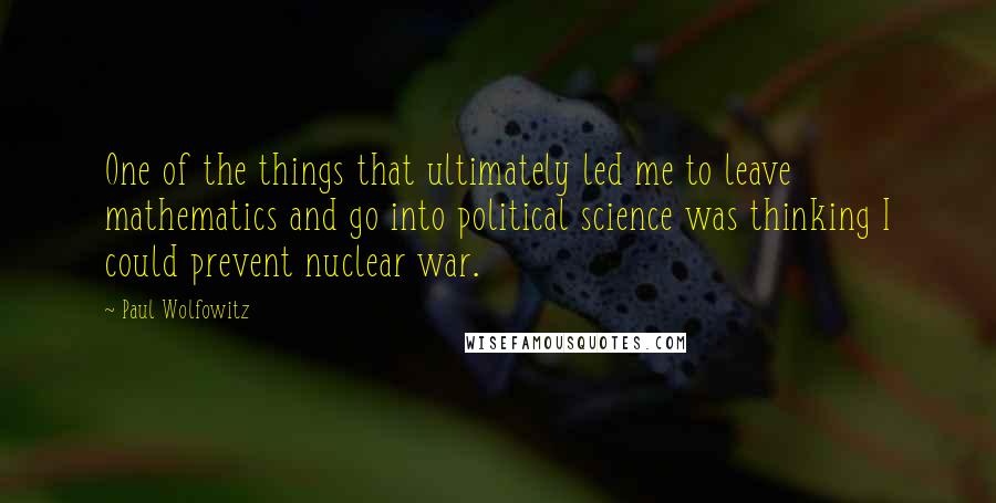 Paul Wolfowitz Quotes: One of the things that ultimately led me to leave mathematics and go into political science was thinking I could prevent nuclear war.