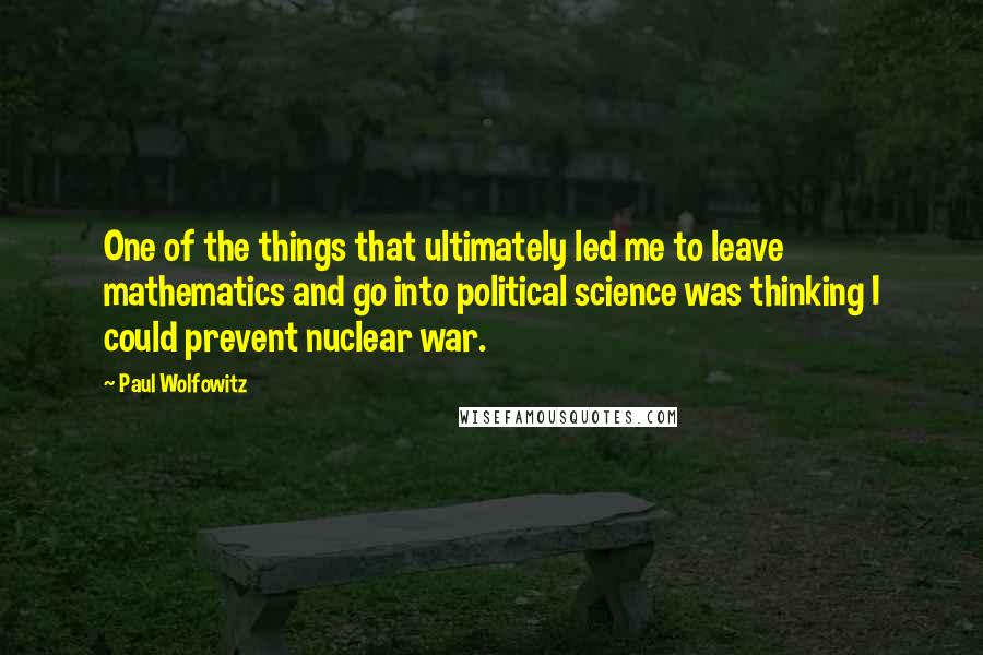 Paul Wolfowitz Quotes: One of the things that ultimately led me to leave mathematics and go into political science was thinking I could prevent nuclear war.