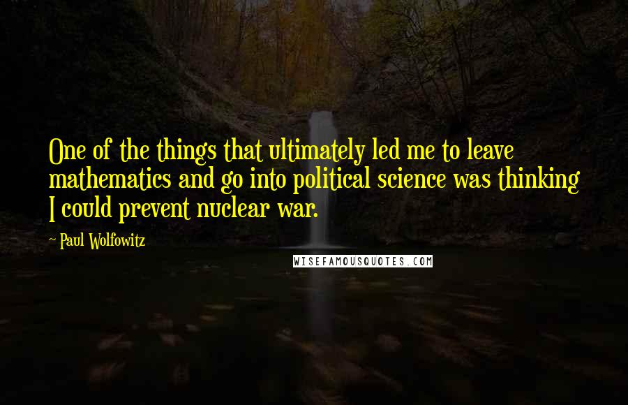 Paul Wolfowitz Quotes: One of the things that ultimately led me to leave mathematics and go into political science was thinking I could prevent nuclear war.
