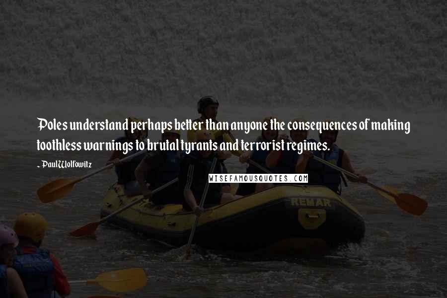 Paul Wolfowitz Quotes: Poles understand perhaps better than anyone the consequences of making toothless warnings to brutal tyrants and terrorist regimes.