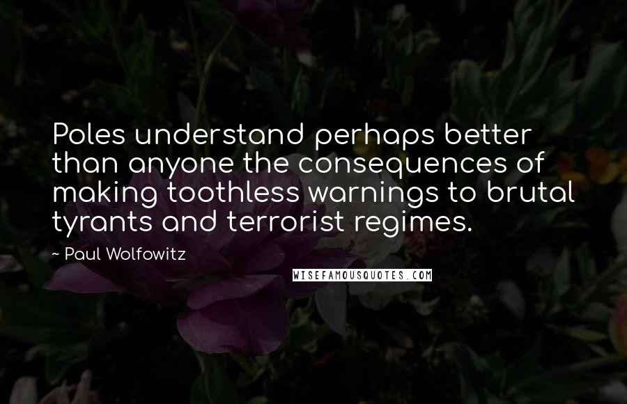 Paul Wolfowitz Quotes: Poles understand perhaps better than anyone the consequences of making toothless warnings to brutal tyrants and terrorist regimes.
