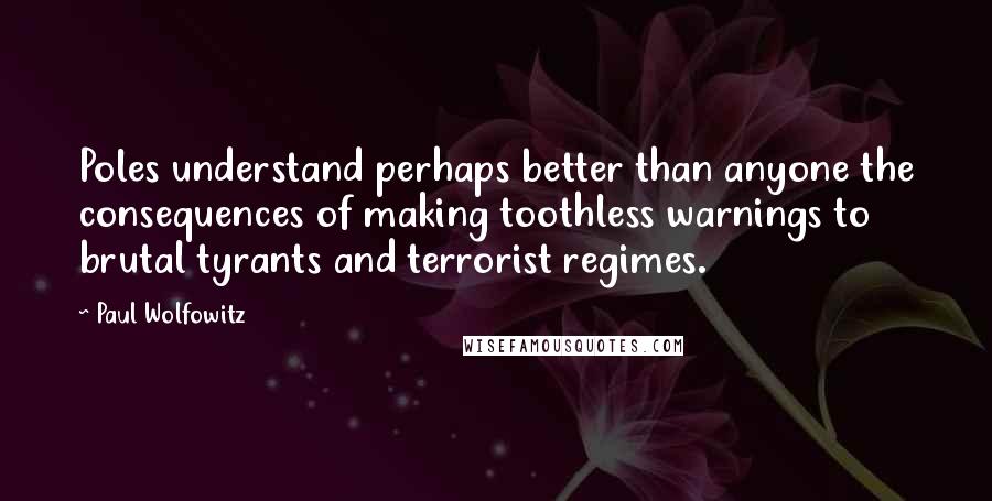 Paul Wolfowitz Quotes: Poles understand perhaps better than anyone the consequences of making toothless warnings to brutal tyrants and terrorist regimes.