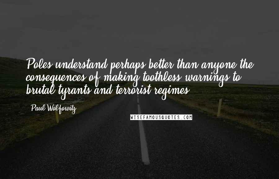 Paul Wolfowitz Quotes: Poles understand perhaps better than anyone the consequences of making toothless warnings to brutal tyrants and terrorist regimes.