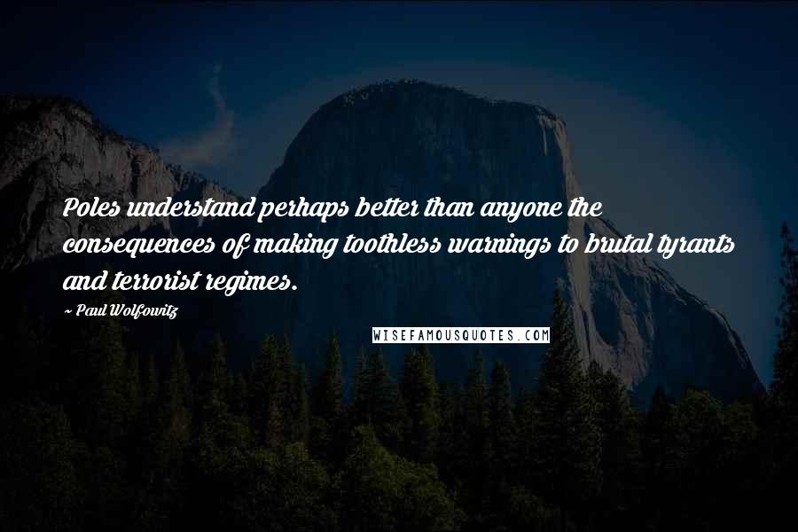 Paul Wolfowitz Quotes: Poles understand perhaps better than anyone the consequences of making toothless warnings to brutal tyrants and terrorist regimes.