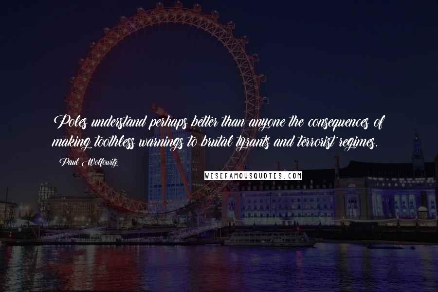 Paul Wolfowitz Quotes: Poles understand perhaps better than anyone the consequences of making toothless warnings to brutal tyrants and terrorist regimes.