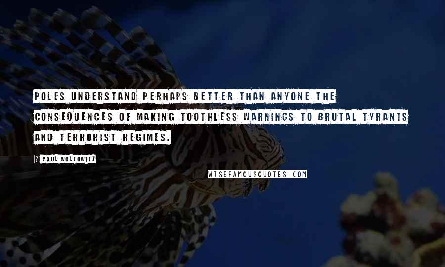 Paul Wolfowitz Quotes: Poles understand perhaps better than anyone the consequences of making toothless warnings to brutal tyrants and terrorist regimes.