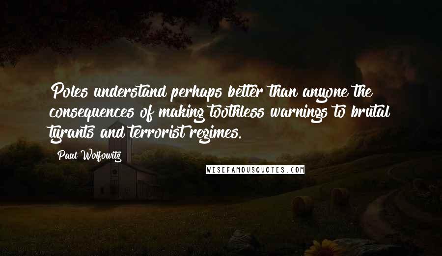 Paul Wolfowitz Quotes: Poles understand perhaps better than anyone the consequences of making toothless warnings to brutal tyrants and terrorist regimes.