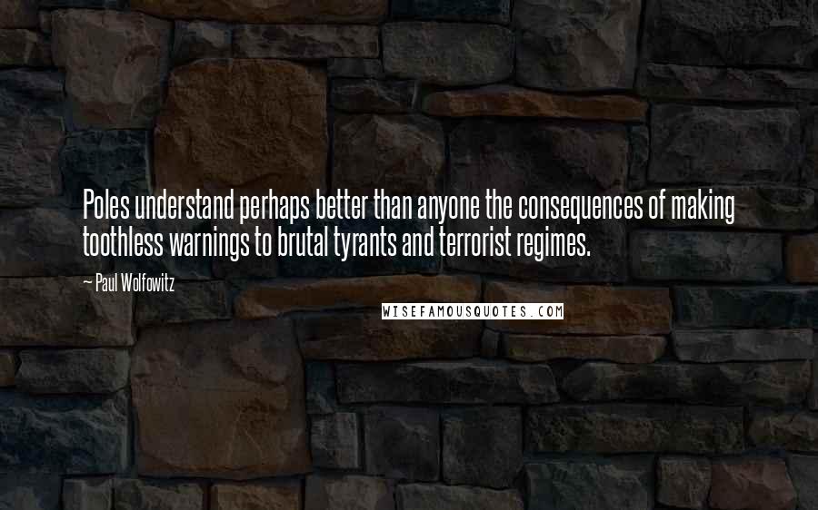 Paul Wolfowitz Quotes: Poles understand perhaps better than anyone the consequences of making toothless warnings to brutal tyrants and terrorist regimes.