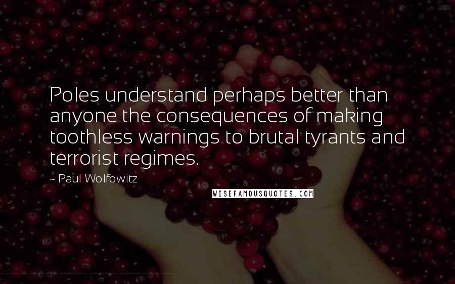 Paul Wolfowitz Quotes: Poles understand perhaps better than anyone the consequences of making toothless warnings to brutal tyrants and terrorist regimes.