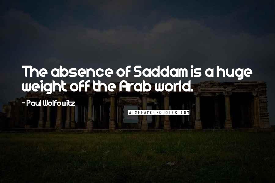 Paul Wolfowitz Quotes: The absence of Saddam is a huge weight off the Arab world.