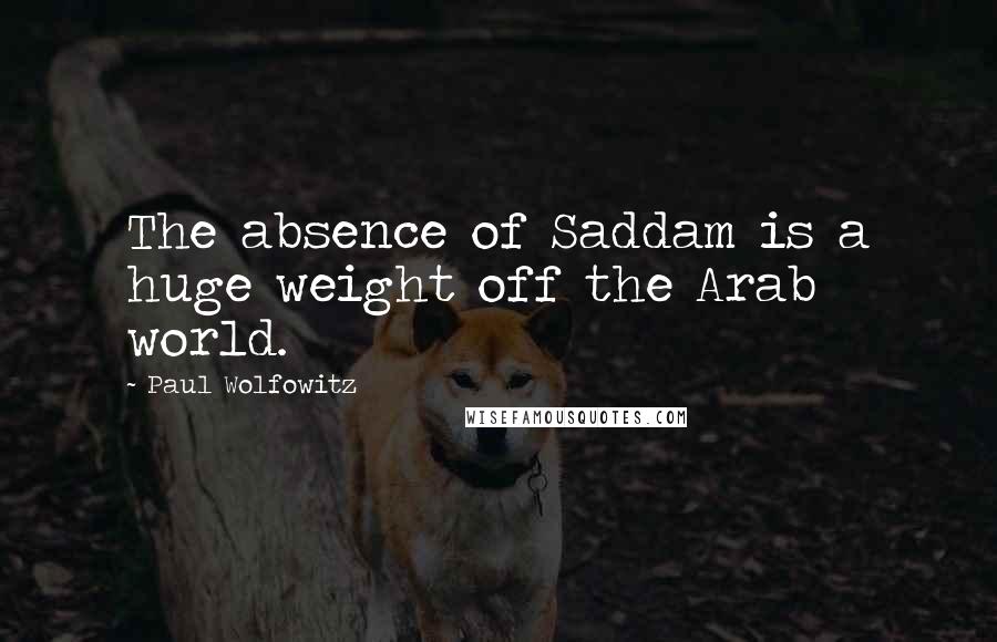 Paul Wolfowitz Quotes: The absence of Saddam is a huge weight off the Arab world.