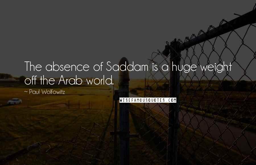 Paul Wolfowitz Quotes: The absence of Saddam is a huge weight off the Arab world.