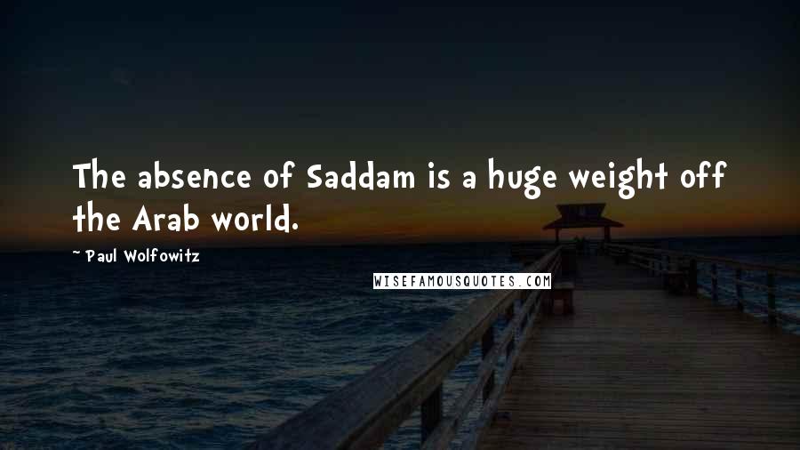 Paul Wolfowitz Quotes: The absence of Saddam is a huge weight off the Arab world.