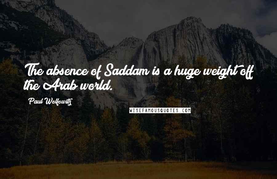 Paul Wolfowitz Quotes: The absence of Saddam is a huge weight off the Arab world.