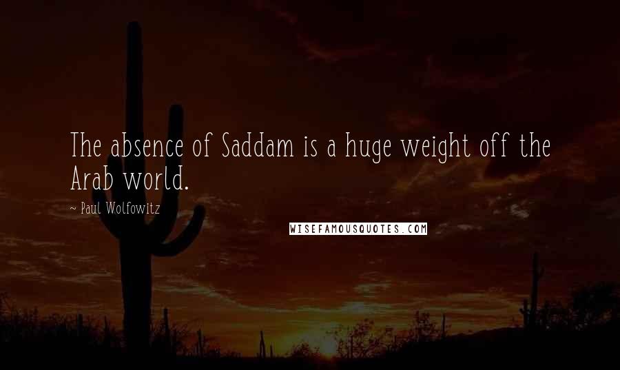Paul Wolfowitz Quotes: The absence of Saddam is a huge weight off the Arab world.