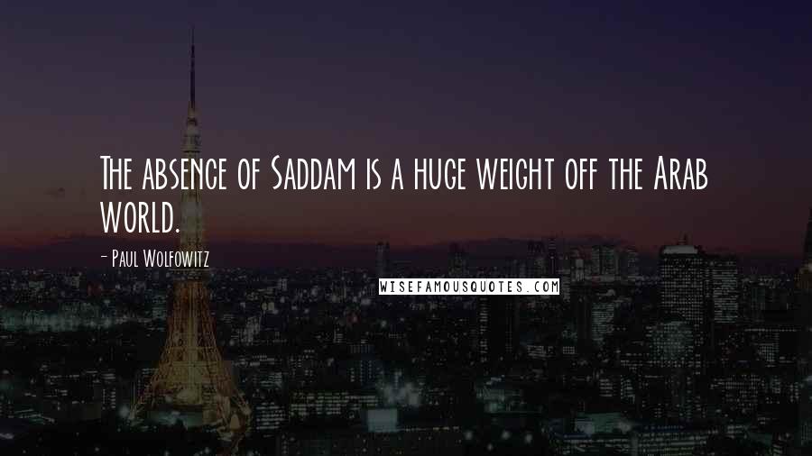 Paul Wolfowitz Quotes: The absence of Saddam is a huge weight off the Arab world.