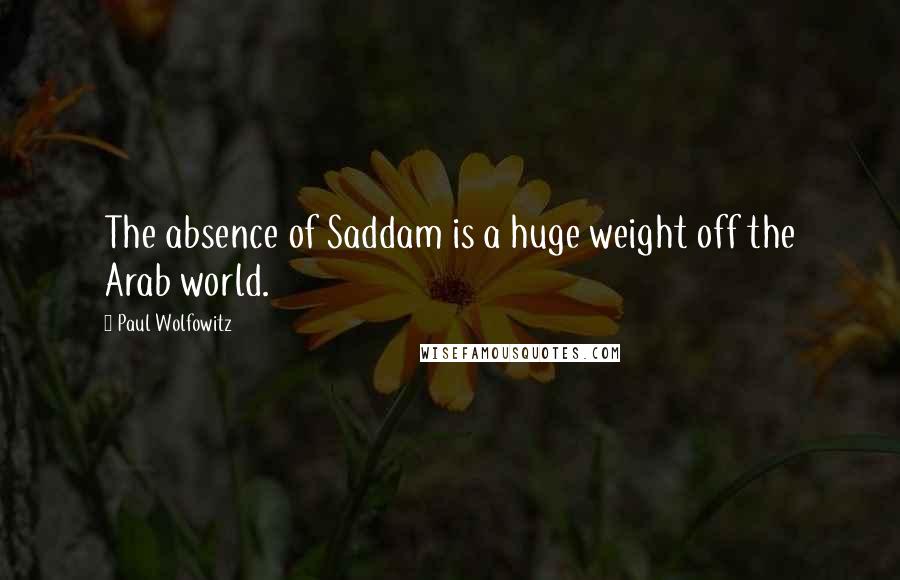 Paul Wolfowitz Quotes: The absence of Saddam is a huge weight off the Arab world.