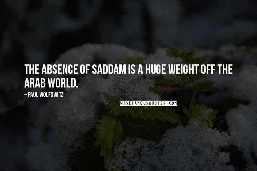 Paul Wolfowitz Quotes: The absence of Saddam is a huge weight off the Arab world.