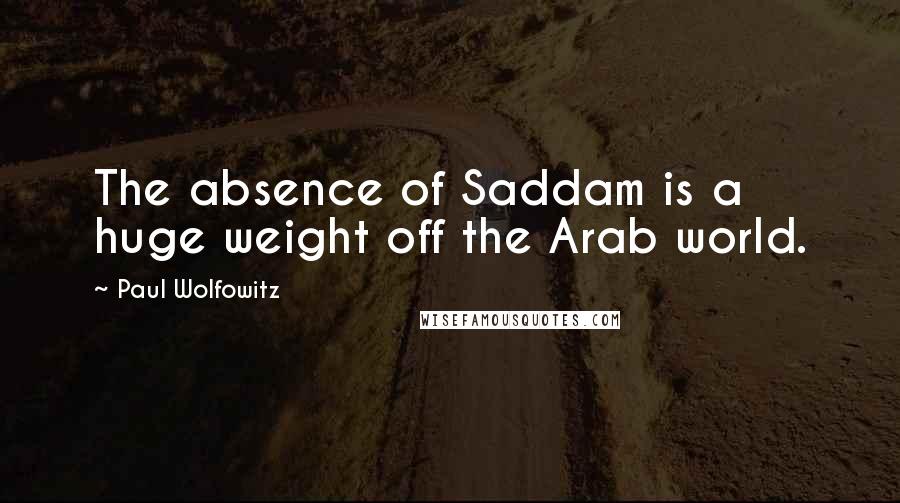 Paul Wolfowitz Quotes: The absence of Saddam is a huge weight off the Arab world.