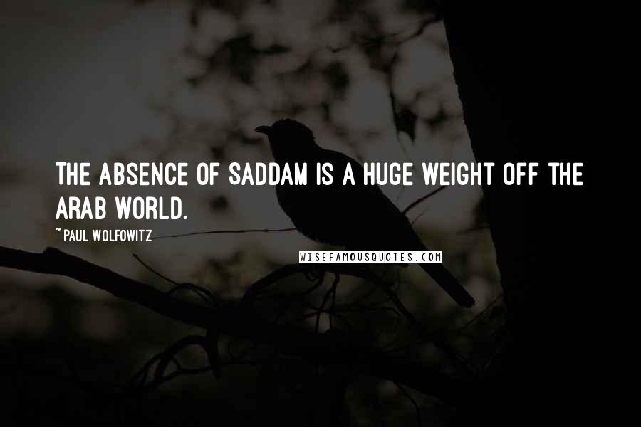 Paul Wolfowitz Quotes: The absence of Saddam is a huge weight off the Arab world.