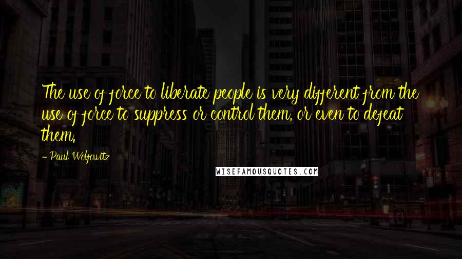 Paul Wolfowitz Quotes: The use of force to liberate people is very different from the use of force to suppress or control them, or even to defeat them.