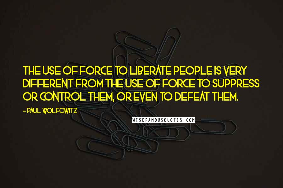 Paul Wolfowitz Quotes: The use of force to liberate people is very different from the use of force to suppress or control them, or even to defeat them.