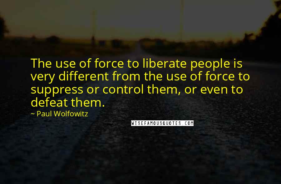 Paul Wolfowitz Quotes: The use of force to liberate people is very different from the use of force to suppress or control them, or even to defeat them.