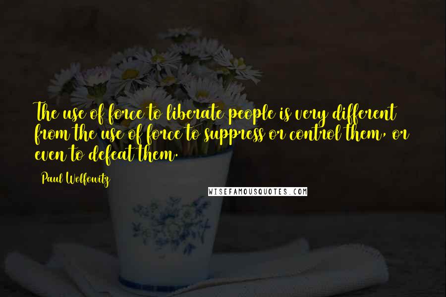 Paul Wolfowitz Quotes: The use of force to liberate people is very different from the use of force to suppress or control them, or even to defeat them.