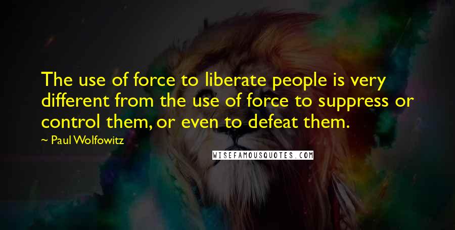 Paul Wolfowitz Quotes: The use of force to liberate people is very different from the use of force to suppress or control them, or even to defeat them.