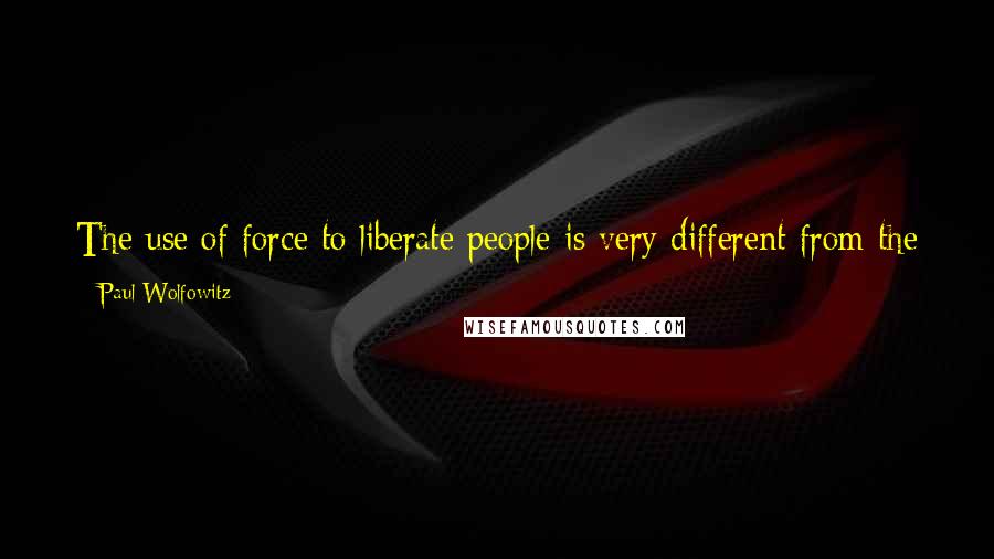 Paul Wolfowitz Quotes: The use of force to liberate people is very different from the use of force to suppress or control them, or even to defeat them.