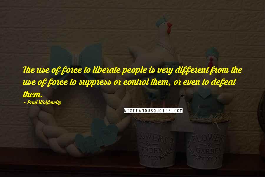 Paul Wolfowitz Quotes: The use of force to liberate people is very different from the use of force to suppress or control them, or even to defeat them.