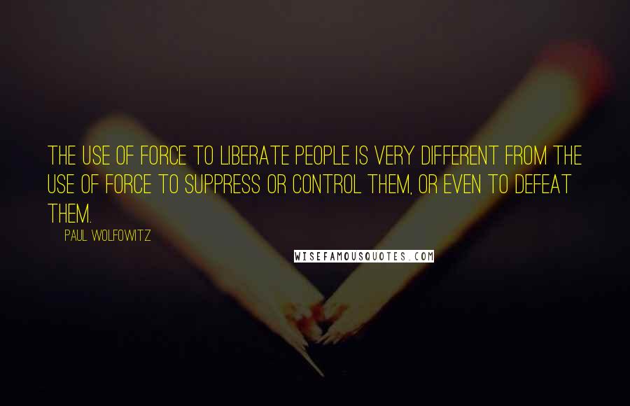 Paul Wolfowitz Quotes: The use of force to liberate people is very different from the use of force to suppress or control them, or even to defeat them.