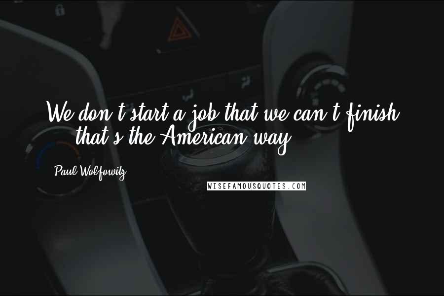 Paul Wolfowitz Quotes: We don't start a job that we can't finish ... that's the American way.