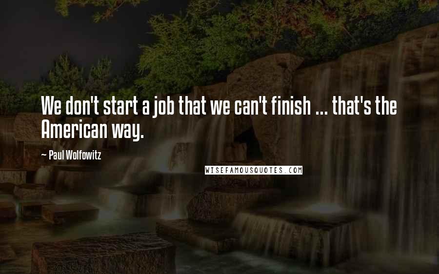 Paul Wolfowitz Quotes: We don't start a job that we can't finish ... that's the American way.