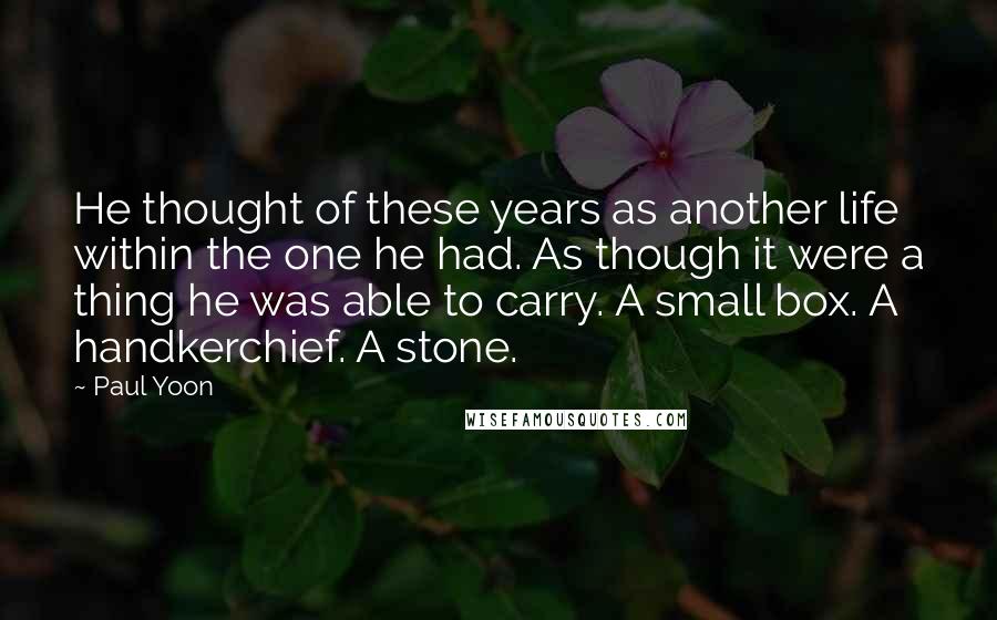 Paul Yoon Quotes: He thought of these years as another life within the one he had. As though it were a thing he was able to carry. A small box. A handkerchief. A stone.