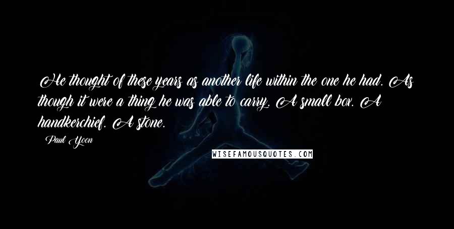 Paul Yoon Quotes: He thought of these years as another life within the one he had. As though it were a thing he was able to carry. A small box. A handkerchief. A stone.