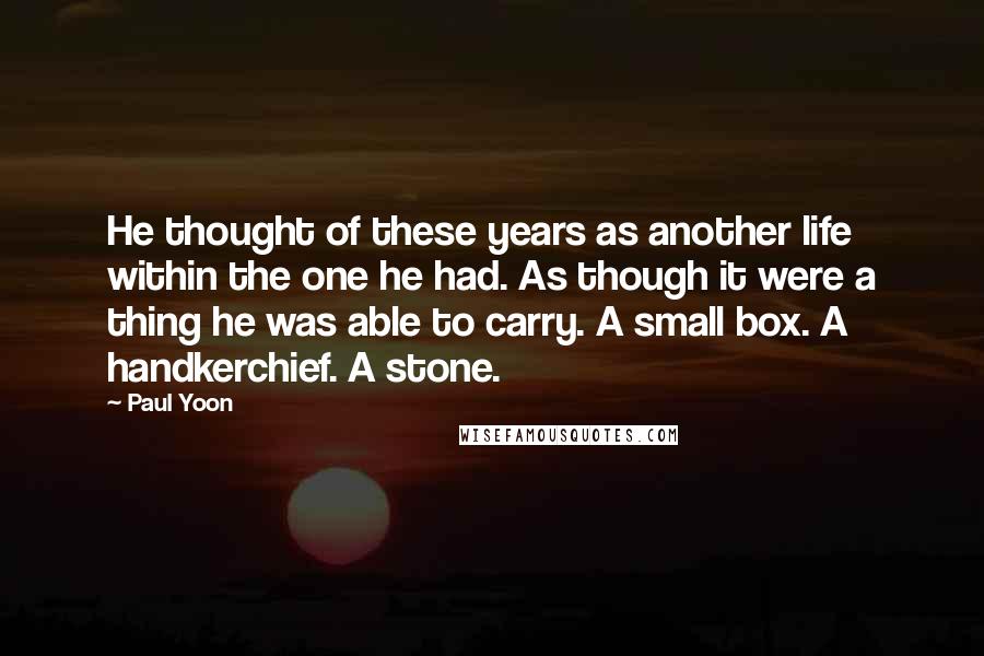 Paul Yoon Quotes: He thought of these years as another life within the one he had. As though it were a thing he was able to carry. A small box. A handkerchief. A stone.